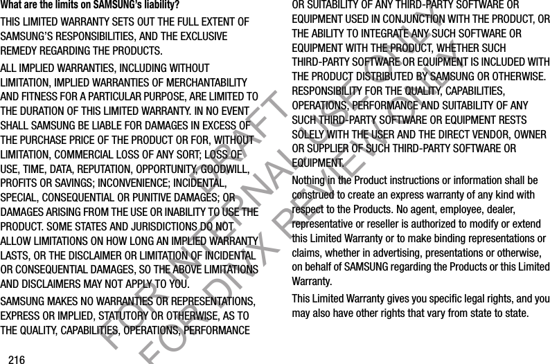 216What are the limits on SAMSUNG’s liability?THIS LIMITED WARRANTY SETS OUT THE FULL EXTENT OF SAMSUNG’S RESPONSIBILITIES, AND THE EXCLUSIVE REMEDY REGARDING THE PRODUCTS. ALL IMPLIED WARRANTIES, INCLUDING WITHOUT LIMITATION, IMPLIED WARRANTIES OF MERCHANTABILITY AND FITNESS FOR A PARTICULAR PURPOSE, ARE LIMITED TO THE DURATION OF THIS LIMITED WARRANTY. IN NO EVENT SHALL SAMSUNG BE LIABLE FOR DAMAGES IN EXCESS OF THE PURCHASE PRICE OF THE PRODUCT OR FOR, WITHOUT LIMITATION, COMMERCIAL LOSS OF ANY SORT; LOSS OF USE, TIME, DATA, REPUTATION, OPPORTUNITY, GOODWILL, PROFITS OR SAVINGS; INCONVENIENCE; INCIDENTAL, SPECIAL, CONSEQUENTIAL OR PUNITIVE DAMAGES; OR DAMAGES ARISING FROM THE USE OR INABILITY TO USE THE PRODUCT. SOME STATES AND JURISDICTIONS DO NOT ALLOW LIMITATIONS ON HOW LONG AN IMPLIED WARRANTY LASTS, OR THE DISCLAIMER OR LIMITATION OF INCIDENTAL OR CONSEQUENTIAL DAMAGES, SO THE ABOVE LIMITATIONS AND DISCLAIMERS MAY NOT APPLY TO YOU.SAMSUNG MAKES NO WARRANTIES OR REPRESENTATIONS, EXPRESS OR IMPLIED, STATUTORY OR OTHERWISE, AS TO THE QUALITY, CAPABILITIES, OPERATIONS, PERFORMANCE OR SUITABILITY OF ANY THIRD-PARTY SOFTWARE OR EQUIPMENT USED IN CONJUNCTION WITH THE PRODUCT, OR THE ABILITY TO INTEGRATE ANY SUCH SOFTWARE OR EQUIPMENT WITH THE PRODUCT, WHETHER SUCH THIRD-PARTY SOFTWARE OR EQUIPMENT IS INCLUDED WITH THE PRODUCT DISTRIBUTED BY SAMSUNG OR OTHERWISE. RESPONSIBILITY FOR THE QUALITY, CAPABILITIES, OPERATIONS, PERFORMANCE AND SUITABILITY OF ANY SUCH THIRD-PARTY SOFTWARE OR EQUIPMENT RESTS SOLELY WITH THE USER AND THE DIRECT VENDOR, OWNER OR SUPPLIER OF SUCH THIRD-PARTY SOFTWARE OR EQUIPMENT.Nothing in the Product instructions or information shall be construed to create an express warranty of any kind with respect to the Products. No agent, employee, dealer, representative or reseller is authorized to modify or extend this Limited Warranty or to make binding representations or claims, whether in advertising, presentations or otherwise, on behalf of SAMSUNG regarding the Products or this Limited Warranty.This Limited Warranty gives you specific legal rights, and you may also have other rights that vary from state to state.DRAFT FOR INTERNAL USE ONLY FOR DIVX REVIEW ONLY