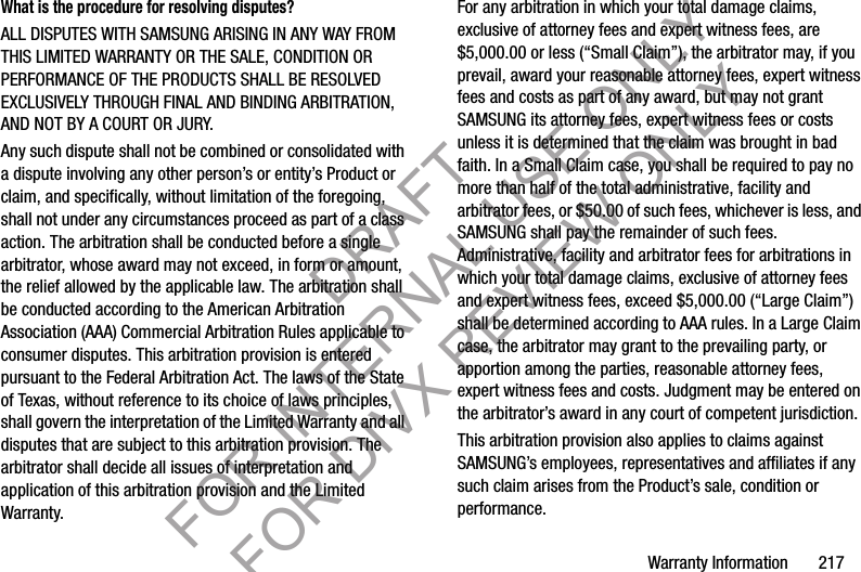 Warranty Information       217What is the procedure for resolving disputes?ALL DISPUTES WITH SAMSUNG ARISING IN ANY WAY FROM THIS LIMITED WARRANTY OR THE SALE, CONDITION OR PERFORMANCE OF THE PRODUCTS SHALL BE RESOLVED EXCLUSIVELY THROUGH FINAL AND BINDING ARBITRATION, AND NOT BY A COURT OR JURY. Any such dispute shall not be combined or consolidated with a dispute involving any other person’s or entity’s Product or claim, and specifically, without limitation of the foregoing, shall not under any circumstances proceed as part of a class action. The arbitration shall be conducted before a single arbitrator, whose award may not exceed, in form or amount, the relief allowed by the applicable law. The arbitration shall be conducted according to the American Arbitration Association (AAA) Commercial Arbitration Rules applicable to consumer disputes. This arbitration provision is entered pursuant to the Federal Arbitration Act. The laws of the State of Texas, without reference to its choice of laws principles, shall govern the interpretation of the Limited Warranty and all disputes that are subject to this arbitration provision. The arbitrator shall decide all issues of interpretation and application of this arbitration provision and the Limited Warranty.For any arbitration in which your total damage claims, exclusive of attorney fees and expert witness fees, are $5,000.00 or less (“Small Claim”), the arbitrator may, if you prevail, award your reasonable attorney fees, expert witness fees and costs as part of any award, but may not grant SAMSUNG its attorney fees, expert witness fees or costs unless it is determined that the claim was brought in bad faith. In a Small Claim case, you shall be required to pay no more than half of the total administrative, facility and arbitrator fees, or $50.00 of such fees, whichever is less, and SAMSUNG shall pay the remainder of such fees. Administrative, facility and arbitrator fees for arbitrations in which your total damage claims, exclusive of attorney fees and expert witness fees, exceed $5,000.00 (“Large Claim”) shall be determined according to AAA rules. In a Large Claim case, the arbitrator may grant to the prevailing party, or apportion among the parties, reasonable attorney fees, expert witness fees and costs. Judgment may be entered on the arbitrator’s award in any court of competent jurisdiction.This arbitration provision also applies to claims against SAMSUNG’s employees, representatives and affiliates if any such claim arises from the Product’s sale, condition or performance.DRAFT FOR INTERNAL USE ONLY FOR DIVX REVIEW ONLY
