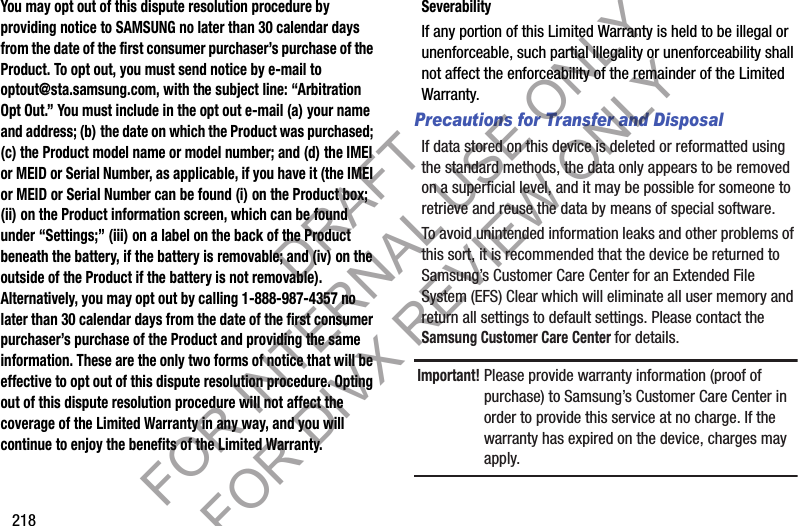 218You may opt out of this dispute resolution procedure by providing notice to SAMSUNG no later than 30 calendar days from the date of the first consumer purchaser’s purchase of the Product. To opt out, you must send notice by e-mail to optout@sta.samsung.com, with the subject line: “Arbitration Opt Out.” You must include in the opt out e-mail (a) your name and address; (b) the date on which the Product was purchased; (c) the Product model name or model number; and (d) the IMEI or MEID or Serial Number, as applicable, if you have it (the IMEI or MEID or Serial Number can be found (i) on the Product box; (ii) on the Product information screen, which can be found under “Settings;” (iii) on a label on the back of the Product beneath the battery, if the battery is removable; and (iv) on the outside of the Product if the battery is not removable). Alternatively, you may opt out by calling 1-888-987-4357 no later than 30 calendar days from the date of the first consumer purchaser’s purchase of the Product and providing the same information. These are the only two forms of notice that will be effective to opt out of this dispute resolution procedure. Opting out of this dispute resolution procedure will not affect the coverage of the Limited Warranty in any way, and you will continue to enjoy the benefits of the Limited Warranty.SeverabilityIf any portion of this Limited Warranty is held to be illegal or unenforceable, such partial illegality or unenforceability shall not affect the enforceability of the remainder of the Limited Warranty.Precautions for Transfer and DisposalIf data stored on this device is deleted or reformatted using the standard methods, the data only appears to be removed on a superficial level, and it may be possible for someone to retrieve and reuse the data by means of special software.To avoid unintended information leaks and other problems of this sort, it is recommended that the device be returned to Samsung’s Customer Care Center for an Extended File System (EFS) Clear which will eliminate all user memory and return all settings to default settings. Please contact the Samsung Customer Care Center for details.Important!Please provide warranty information (proof of purchase) to Samsung’s Customer Care Center in order to provide this service at no charge. If the warranty has expired on the device, charges may apply.DRAFT FOR INTERNAL USE ONLY FOR DIVX REVIEW ONLY
