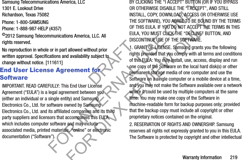 Warranty Information       219Samsung Telecommunications America, LLC1301 E. Lookout DriveRichardson, Texas 75082Phone: 1-800-SAMSUNGPhone: 1-888-987-HELP (4357)©2012 Samsung Telecommunications America, LLC. All rights reserved.No reproduction in whole or in part allowed without prior written approval. Specifications and availability subject to change without notice. [111611]End User License Agreement for SoftwareIMPORTANT. READ CAREFULLY: This End User License Agreement (“EULA”) is a legal agreement between you (either an individual or a single entity) and Samsung Electronics Co., Ltd. for software owned by Samsung Electronics Co., Ltd. and its affiliated companies and its third party suppliers and licensors that accompanies this EULA, which includes computer software and may include associated media, printed materials, “online” or electronic documentation (“Software”). BY CLICKING THE “I ACCEPT” BUTTON (OR IF YOU BYPASS OR OTHERWISE DISABLE THE “I ACCEPT”, AND STILL INSTALL, COPY, DOWNLOAD, ACCESS OR OTHERWISE USE THE SOFTWARE), YOU AGREE TO BE BOUND BY THE TERMS OF THIS EULA. IF YOU DO NOT ACCEPT THE TERMS IN THIS EULA, YOU MUST CLICK THE “DECLINE” BUTTON, AND DISCONTINUE USE OF THE SOFTWARE.1. GRANT OF LICENSE. Samsung grants you the following rights provided that you comply with all terms and conditions of this EULA: You may install, use, access, display and run one copy of the Software on the local hard disk(s) or other permanent storage media of one computer and use the Software on a single computer or a mobile device at a time, and you may not make the Software available over a network where it could be used by multiple computers at the same time. You may make one copy of the Software in machine-readable form for backup purposes only; provided that the backup copy must include all copyright or other proprietary notices contained on the original.2. RESERVATION OF RIGHTS AND OWNERSHIP. Samsung reserves all rights not expressly granted to you in this EULA. The Software is protected by copyright and other intellectual DRAFT FOR INTERNAL USE ONLY FOR DIVX REVIEW ONLY