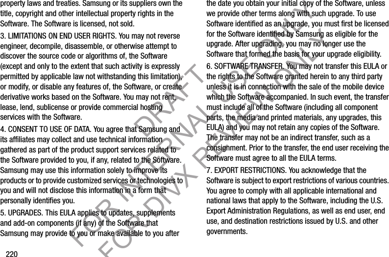 220property laws and treaties. Samsung or its suppliers own the title, copyright and other intellectual property rights in the Software. The Software is licensed, not sold.3. LIMITATIONS ON END USER RIGHTS. You may not reverse engineer, decompile, disassemble, or otherwise attempt to discover the source code or algorithms of, the Software (except and only to the extent that such activity is expressly permitted by applicable law not withstanding this limitation), or modify, or disable any features of, the Software, or create derivative works based on the Software. You may not rent, lease, lend, sublicense or provide commercial hosting services with the Software.4. CONSENT TO USE OF DATA. You agree that Samsung and its affiliates may collect and use technical information gathered as part of the product support services related to the Software provided to you, if any, related to the Software. Samsung may use this information solely to improve its products or to provide customized services or technologies to you and will not disclose this information in a form that personally identifies you.5. UPGRADES. This EULA applies to updates, supplements and add-on components (if any) of the Software that Samsung may provide to you or make available to you after the date you obtain your initial copy of the Software, unless we provide other terms along with such upgrade. To use Software identified as an upgrade, you must first be licensed for the Software identified by Samsung as eligible for the upgrade. After upgrading, you may no longer use the Software that formed the basis for your upgrade eligibility.6. SOFTWARE TRANSFER. You may not transfer this EULA or the rights to the Software granted herein to any third party unless it is in connection with the sale of the mobile device which the Software accompanied. In such event, the transfer must include all of the Software (including all component parts, the media and printed materials, any upgrades, this EULA) and you may not retain any copies of the Software. The transfer may not be an indirect transfer, such as a consignment. Prior to the transfer, the end user receiving the Software must agree to all the EULA terms.7. EXPORT RESTRICTIONS. You acknowledge that the Software is subject to export restrictions of various countries. You agree to comply with all applicable international and national laws that apply to the Software, including the U.S. Export Administration Regulations, as well as end user, end use, and destination restrictions issued by U.S. and other governments.DRAFT FOR INTERNAL USE ONLY FOR DIVX REVIEW ONLY