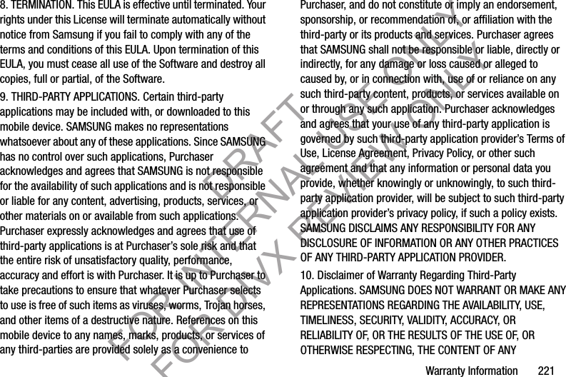 Warranty Information       2218. TERMINATION. This EULA is effective until terminated. Your rights under this License will terminate automatically without notice from Samsung if you fail to comply with any of the terms and conditions of this EULA. Upon termination of this EULA, you must cease all use of the Software and destroy all copies, full or partial, of the Software.9. THIRD-PARTY APPLICATIONS. Certain third-party applications may be included with, or downloaded to this mobile device. SAMSUNG makes no representations whatsoever about any of these applications. Since SAMSUNG has no control over such applications, Purchaser acknowledges and agrees that SAMSUNG is not responsible for the availability of such applications and is not responsible or liable for any content, advertising, products, services, or other materials on or available from such applications. Purchaser expressly acknowledges and agrees that use of third-party applications is at Purchaser’s sole risk and that the entire risk of unsatisfactory quality, performance, accuracy and effort is with Purchaser. It is up to Purchaser to take precautions to ensure that whatever Purchaser selects to use is free of such items as viruses, worms, Trojan horses, and other items of a destructive nature. References on this mobile device to any names, marks, products, or services of any third-parties are provided solely as a convenience to Purchaser, and do not constitute or imply an endorsement, sponsorship, or recommendation of, or affiliation with the third-party or its products and services. Purchaser agrees that SAMSUNG shall not be responsible or liable, directly or indirectly, for any damage or loss caused or alleged to caused by, or in connection with, use of or reliance on any such third-party content, products, or services available on or through any such application. Purchaser acknowledges and agrees that your use of any third-party application is governed by such third-party application provider’s Terms of Use, License Agreement, Privacy Policy, or other such agreement and that any information or personal data you provide, whether knowingly or unknowingly, to such third-party application provider, will be subject to such third-party application provider’s privacy policy, if such a policy exists. SAMSUNG DISCLAIMS ANY RESPONSIBILITY FOR ANY DISCLOSURE OF INFORMATION OR ANY OTHER PRACTICES OF ANY THIRD-PARTY APPLICATION PROVIDER.10. Disclaimer of Warranty Regarding Third-Party Applications. SAMSUNG DOES NOT WARRANT OR MAKE ANY REPRESENTATIONS REGARDING THE AVAILABILITY, USE, TIMELINESS, SECURITY, VALIDITY, ACCURACY, OR RELIABILITY OF, OR THE RESULTS OF THE USE OF, OR OTHERWISE RESPECTING, THE CONTENT OF ANY DRAFT FOR INTERNAL USE ONLY FOR DIVX REVIEW ONLY