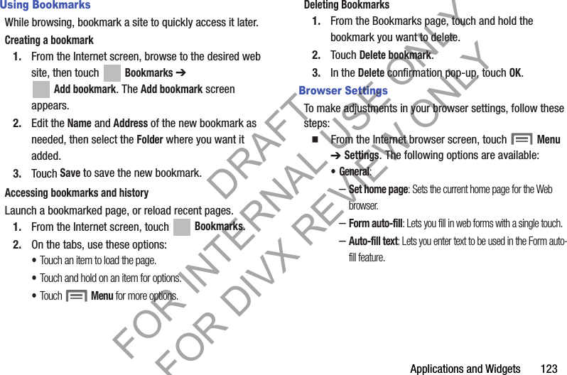 Applications and Widgets       123Using BookmarksWhile browsing, bookmark a site to quickly access it later.Creating a bookmark1. From the Internet screen, browse to the desired web site, then touch Bookmarks ➔ Add bookmark. The Add bookmark screen appears. 2. Edit the Name and Address of the new bookmark as needed, then select the Folder where you want it added. 3. Touch Save to save the new bookmark. Accessing bookmarks and historyLaunch a bookmarked page, or reload recent pages.1. From the Internet screen, touch   Bookmarks.2. On the tabs, use these options: •Touch an item to load the page.•Touch and hold on an item for options.•Touch Menu for more options.Deleting Bookmarks1. From the Bookmarks page, touch and hold the bookmark you want to delete.2. Touch Delete bookmark.3. In the Delete confirmation pop-up, touch OK.Browser SettingsTo make adjustments in your browser settings, follow these steps:䡲  From the Internet browser screen, touch Menu ➔ Settings. The following options are available:•General: –Set home page: Sets the current home page for the Web browser.–Form auto-fill: Lets you fill in web forms with a single touch.–Auto-fill text: Lets you enter text to be used in the Form auto-fill feature. DRAFT FOR INTERNAL USE ONLY FOR DIVX REVIEW ONLY