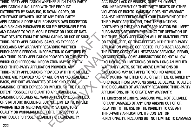 222THIRD-PARTY APPLICATION WHETHER SUCH THIRD-PARTY APPLICATION IS INCLUDED WITH THE PRODUCT DISTRIBUTED BY SAMSUNG, IS DOWNLOADED, OR OTHERWISE OBTAINED. USE OF ANY THIRD-PARTY APPLICATION IS DONE AT PURCHASER’S OWN DISCRETION AND RISK AND PURCHASER IS SOLELY RESPONSIBLE FOR ANY DAMAGE TO YOUR MOBILE DEVICE OR LOSS OF DATA THAT RESULTS FROM THE DOWNLOADING OR USE OF SUCH THIRD-PARTY APPLICATIONS. SAMSUNG EXPRESSLY DISCLAIMS ANY WARRANTY REGARDING WHETHER PURCHASER’S PERSONAL INFORMATION IS CAPTURED BY ANY THIRD-PARTY APPLICATION PROVIDER OR THE USE TO WHICH SUCH PERSONAL INFORMATION MAY BE PUT BY SUCH THIRD-PARTY APPLICATION PROVIDER. ANY THIRD-PARTY APPLICATIONS PROVIDED WITH THIS MOBILE DEVICE ARE PROVIDED “AS IS” AND ON AN “AS AVAILABLE” BASIS, WITHOUT WARRANTIES OF ANY KIND FROM SAMSUNG, EITHER EXPRESS OR IMPLIED. TO THE FULLEST EXTENT POSSIBLE PURSUANT TO APPLICABLE LAW, SAMSUNG DISCLAIMS ALL WARRANTIES EXPRESS, IMPLIED, OR STATUTORY, INCLUDING, BUT NOT LIMITED TO, IMPLIED WARRANTIES OF MERCHANTABILITY, SATISFACTORY QUALITY OR WORKMANLIKE EFFORT, FITNESS FOR A PARTICULAR PURPOSE, RELIABILITY OR AVAILABILITY, ACCURACY, LACK OF VIRUSES, QUIET ENJOYMENT, NON-INFRINGEMENT OF THIRD PARTY RIGHTS OR OTHER VIOLATION OF RIGHTS. SAMSUNG DOES NOT WARRANT AGAINST INTERFERENCE WITH YOUR ENJOYMENT OF THE THIRD-PARTY APPLICATION, THAT THE FUNCTIONS CONTAINED IN THE THIRD-PARTY APPLICATION WILL MEET PURCHASER’S REQUIREMENTS, THAT THE OPERATION OF THE THIRD-PARTY APPLICATION WILL BE UNINTERRUPTED OR ERROR-FREE, OR THAT DEFECTS IN THE THIRD-PARTY APPLICATION WILL BE CORRECTED. PURCHASER ASSUMES THE ENTIRE COST OF ALL NECESSARY SERVICING, REPAIR, OR CORRECTION. SOME JURISDICTIONS DO NOT ALLOW EXCLUSIONS OR LIMITATIONS ON HOW LONG AN IMPLIED WARRANTY LASTS, SO THE ABOVE LIMITATIONS OR EXCLUSIONS MAY NOT APPLY TO YOU. NO ADVICE OR INFORMATION, WHETHER ORAL OR WRITTEN, OBTAINED BY PURCHASER FROM SAMSUNG SHALL BE DEEMED TO ALTER THIS DISCLAIMER OF WARRANTY REGARDING THIRD-PARTY APPLICATIONS, OR TO CREATE ANY WARRANTY.11. Limitation of Liability. SAMSUNG WILL NOT BE LIABLE FOR ANY DAMAGES OF ANY KIND ARISING OUT OF OR RELATING TO THE USE OR THE INABILITY TO USE ANY THIRD-PARTY APPLICATION, ITS CONTENT OR FUNCTIONALITY, INCLUDING BUT NOT LIMITED TO DAMAGES DRAFT FOR INTERNAL USE ONLY FOR DIVX REVIEW ONLY