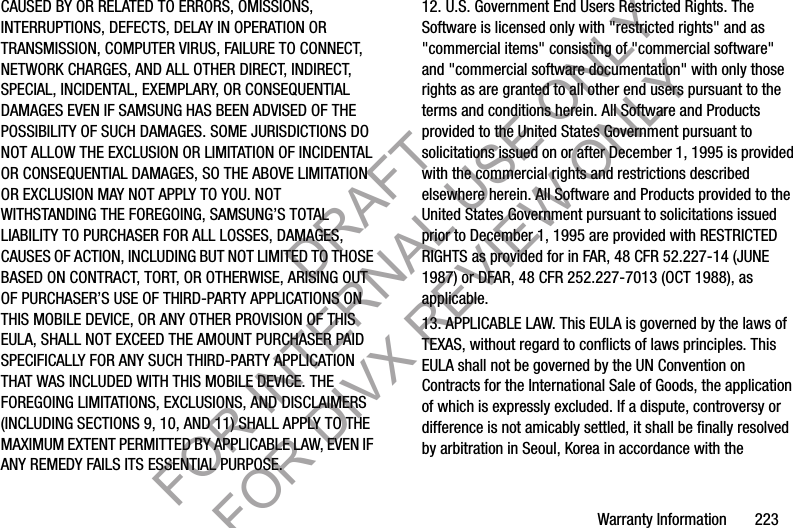 Warranty Information       223CAUSED BY OR RELATED TO ERRORS, OMISSIONS, INTERRUPTIONS, DEFECTS, DELAY IN OPERATION OR TRANSMISSION, COMPUTER VIRUS, FAILURE TO CONNECT, NETWORK CHARGES, AND ALL OTHER DIRECT, INDIRECT, SPECIAL, INCIDENTAL, EXEMPLARY, OR CONSEQUENTIAL DAMAGES EVEN IF SAMSUNG HAS BEEN ADVISED OF THE POSSIBILITY OF SUCH DAMAGES. SOME JURISDICTIONS DO NOT ALLOW THE EXCLUSION OR LIMITATION OF INCIDENTAL OR CONSEQUENTIAL DAMAGES, SO THE ABOVE LIMITATION OR EXCLUSION MAY NOT APPLY TO YOU. NOT WITHSTANDING THE FOREGOING, SAMSUNG’S TOTAL LIABILITY TO PURCHASER FOR ALL LOSSES, DAMAGES, CAUSES OF ACTION, INCLUDING BUT NOT LIMITED TO THOSE BASED ON CONTRACT, TORT, OR OTHERWISE, ARISING OUT OF PURCHASER’S USE OF THIRD-PARTY APPLICATIONS ON THIS MOBILE DEVICE, OR ANY OTHER PROVISION OF THIS EULA, SHALL NOT EXCEED THE AMOUNT PURCHASER PAID SPECIFICALLY FOR ANY SUCH THIRD-PARTY APPLICATION THAT WAS INCLUDED WITH THIS MOBILE DEVICE. THE FOREGOING LIMITATIONS, EXCLUSIONS, AND DISCLAIMERS (INCLUDING SECTIONS 9, 10, AND 11) SHALL APPLY TO THE MAXIMUM EXTENT PERMITTED BY APPLICABLE LAW, EVEN IF ANY REMEDY FAILS ITS ESSENTIAL PURPOSE.12. U.S. Government End Users Restricted Rights. The Software is licensed only with &quot;restricted rights&quot; and as &quot;commercial items&quot; consisting of &quot;commercial software&quot; and &quot;commercial software documentation&quot; with only those rights as are granted to all other end users pursuant to the terms and conditions herein. All Software and Products provided to the United States Government pursuant to solicitations issued on or after December 1, 1995 is provided with the commercial rights and restrictions described elsewhere herein. All Software and Products provided to the United States Government pursuant to solicitations issued prior to December 1, 1995 are provided with RESTRICTED RIGHTS as provided for in FAR, 48 CFR 52.227-14 (JUNE 1987) or DFAR, 48 CFR 252.227-7013 (OCT 1988), as applicable.13. APPLICABLE LAW. This EULA is governed by the laws of TEXAS, without regard to conflicts of laws principles. This EULA shall not be governed by the UN Convention on Contracts for the International Sale of Goods, the application of which is expressly excluded. If a dispute, controversy or difference is not amicably settled, it shall be finally resolved by arbitration in Seoul, Korea in accordance with the DRAFT FOR INTERNAL USE ONLY FOR DIVX REVIEW ONLY