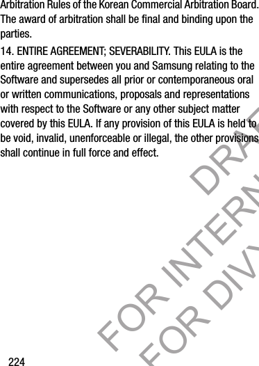 224Arbitration Rules of the Korean Commercial Arbitration Board. The award of arbitration shall be final and binding upon the parties.14. ENTIRE AGREEMENT; SEVERABILITY. This EULA is the entire agreement between you and Samsung relating to the Software and supersedes all prior or contemporaneous oral or written communications, proposals and representations with respect to the Software or any other subject matter covered by this EULA. If any provision of this EULA is held to be void, invalid, unenforceable or illegal, the other provisions shall continue in full force and effect. DRAFT FOR INTERNAL USE ONLY FOR DIVX REVIEW ONLY