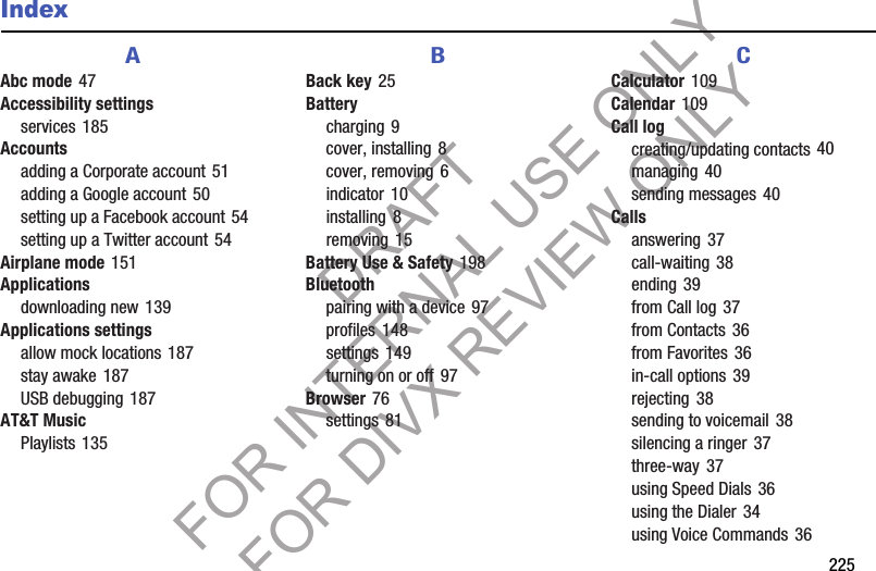        225IndexAAbc mode 47Accessibility settingsservices 185Accountsadding a Corporate account 51adding a Google account 50setting up a Facebook account 54setting up a Twitter account 54Airplane mode 151Applicationsdownloading new 139Applications settingsallow mock locations 187stay awake 187USB debugging 187AT&amp;T MusicPlaylists 135BBack key 25Batterycharging 9cover, installing 8cover, removing 6indicator 10installing 8removing 15Battery Use &amp; Safety 198Bluetoothpairing with a device 97profiles 148settings 149turning on or off 97Browser 76settings 81CCalculator 109Calendar 109Call logcreating/updating contacts 40managing 40sending messages 40Callsanswering 37call-waiting 38ending 39from Call log 37from Contacts 36from Favorites 36in-call options 39rejecting 38sending to voicemail 38silencing a ringer 37three-way 37using Speed Dials 36using the Dialer 34using Voice Commands 36DRAFT FOR INTERNAL USE ONLY FOR DIVX REVIEW ONLY