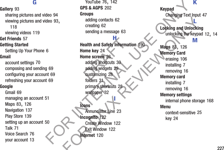 227GGallery 93sharing pictures and video 94viewing pictures and video 93, 118viewing videos 119Get Friends 57Getting StartedSetting Up Your Phone 6Gmailaccount settings 70composing and sending 69configuring your account 69refreshing your account 69GoogleGmail 69managing an account 51Maps 83, 126Navigation 137Play Store 139setting up an account 50Talk 71Voice Search 76your account 13YouTube 76, 142GPS & AGPS 202Groupsadding contacts 62creating 62sending a message 63HHealth and Safety Information 190Home key 24Home screen 26adding shortcuts 30adding widgets 29customizing 28folders 31primary shortcuts 28wallpaper 32IIconsAnnunciator Line 23Incognito 122Create Window 122Exit Window 122Internet 120KKeypadChanging Text Input 47LLocking and Unlockingunlocking the keypad 12, 14MMaps 83, 126Memory Carderasing 106installing 7removing 16Memory cardinstalling 7removing 16Memory settingsinternal phone storage 168Menucontext-sensitive 25key 24DRAFT FOR INTERNAL USE ONLY FOR DIVX REVIEW ONLY