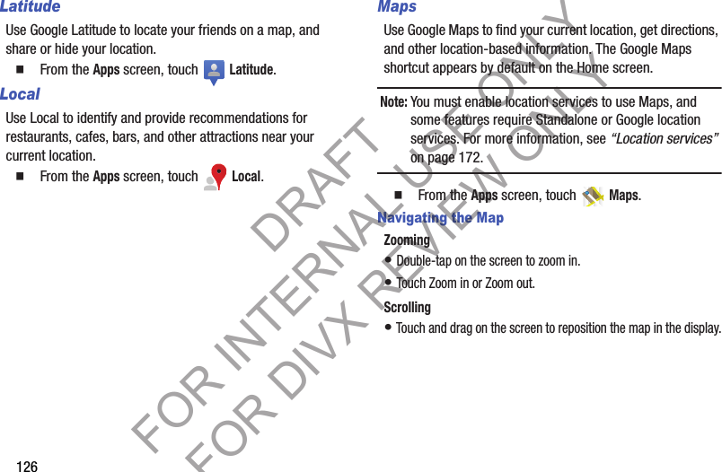 126LatitudeUse Google Latitude to locate your friends on a map, and share or hide your location. 䡲  From the Apps screen, touch   Latitude. LocalUse Local to identify and provide recommendations for restaurants, cafes, bars, and other attractions near your current location. 䡲  From the Apps screen, touch   Local. MapsUse Google Maps to find your current location, get directions, and other location-based information. The Google Maps shortcut appears by default on the Home screen. Note:You must enable location services to use Maps, and some features require Standalone or Google location services. For more information, see “Location services” on page 172.䡲  From the Apps screen, touch   Maps. Navigating the MapZooming• Double-tap on the screen to zoom in.• Touch Zoom in or Zoom out.Scrolling• Touch and drag on the screen to reposition the map in the display.DRAFT FOR INTERNAL USE ONLY FOR DIVX REVIEW ONLY