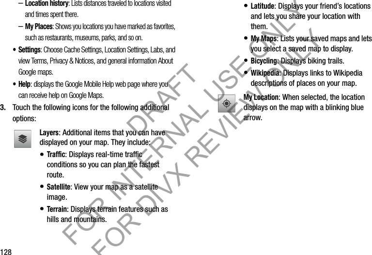 128–Location history: Lists distances traveled to locations visited and times spent there. –My Places: Shows you locations you have marked as favorites, such as restaurants, museums, parks, and so on. • Settings: Choose Cache Settings, Location Settings, Labs, and view Terms, Privacy &amp; Notices, and general information About Google maps. •Help: displays the Google Mobile Help web page where you can receive help on Google Maps. 3. Touch the following icons for the following additional options: Layers: Additional items that you can have displayed on your map. They include: • Traff ic: Displays real-time traffic conditions so you can plan the fastest route.• Satellite: View your map as a satellite image.• Terrain: Displays terrain features such as hills and mountains.• Latitude: Displays your friend’s locations and lets you share your location with them. • My Maps: Lists your saved maps and lets you select a saved map to display.• Bicycling: Displays biking trails. • Wikipedia: Displays links to Wikipedia descriptions of places on your map. My Location: When selected, the location displays on the map with a blinking blue arrow. DRAFT FOR INTERNAL USE ONLY FOR DIVX REVIEW ONLY
