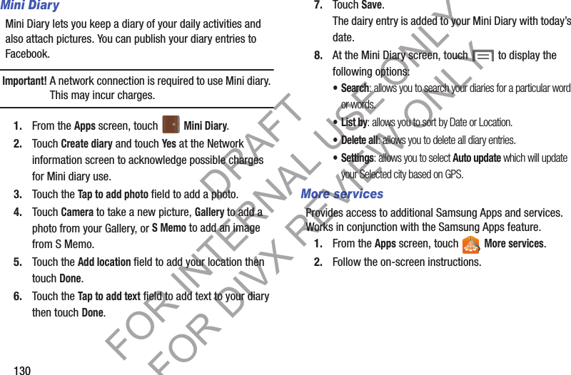 130Mini DiaryMini Diary lets you keep a diary of your daily activities and also attach pictures. You can publish your diary entries to Facebook.Important!A network connection is required to use Mini diary. This may incur charges. 1. From the Apps screen, touch   Mini Diary. 2. Touch Create diary and touch Yes at the Network information screen to acknowledge possible charges for Mini diary use.3. Touch the Tap to add photo field to add a photo. 4. Touch Camera to take a new picture, Gallery to add a photo from your Gallery, or S Memo to add an image from S Memo.5. Touch the Add location field to add your location then touch Done.6. Touch the Tap to add text field to add text to your diary then touch Done.7. Touch Save.The dairy entry is added to your Mini Diary with today’s date.8. At the Mini Diary screen, touch  to display the following options:•Search: allows you to search your diaries for a particular word or words.•List by: allows you to sort by Date or Location.• Delete all: allows you to delete all diary entries.• Settings: allows you to select Auto update which will update your Selected city based on GPS.More servicesProvides access to additional Samsung Apps and services. Works in conjunction with the Samsung Apps feature. 1. From the Apps screen, touch   More services. 2. Follow the on-screen instructions. DRAFT FOR INTERNAL USE ONLY FOR DIVX REVIEW ONLY