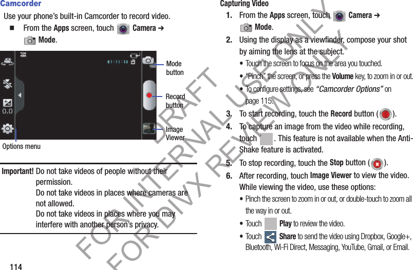 114CamcorderUse your phone’s built-in Camcorder to record video.䡲  From the Apps screen, touch   Camera ➔ Mode. Important!Do not take videos of people without their permission. Do not take videos in places where cameras are not allowed. Do not take videos in places where you may interfere with another person’s privacy. Capturing Video1. From the Apps screen, touch   Camera ➔ Mode.2. Using the display as a viewfinder, compose your shot by aiming the lens at the subject. •Touch the screen to focus on the area you touched.•“Pinch” the screen, or press the Volume key, to zoom in or out.•To configure settings, see “Camcorder Options” on page 115.3. To start recording, touch the Record button ( ). 4. To capture an image from the video while recording, touch  . This feature is not available when the Anti-Shake feature is activated. 5. To stop recording, touch the Stop button ( ). 6. After recording, touch Image Viewer to view the video. While viewing the video, use these options: •Pinch the screen to zoom in or out, or double-touch to zoom all the way in or out. •Touch  Play to review the video. •Touch  Share to send the video using Dropbox, Google+, Bluetooth, Wi-Fi Direct, Messaging, YouTube, Gmail, or Email. Mode RecordOptions menuImage ViewerbuttonbuttonDRAFT FOR INTERNAL USE ONLY FOR DIVX REVIEW ONLY