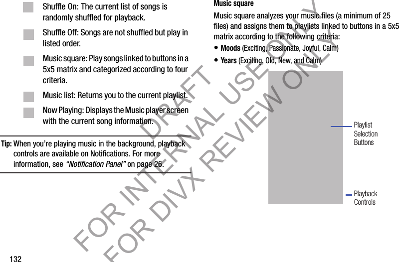 132Tip:When you’re playing music in the background, playback controls are available on Notifications. For more information, see “Notification Panel” on page 26. Music squareMusic square analyzes your music files (a minimum of 25 files) and assigns them to playlists linked to buttons in a 5x5 matrix according to the following criteria: • Moods (Exciting, Passionate, Joyful, Calm) • Years (Exciting, Old, New, and Calm) Shuffle On: The current list of songs is randomly shuffled for playback. Shuffle Off: Songs are not shuffled but play in listed order. Music square: Play songs linked to buttons in a 5x5 matrix and categorized according to four criteria. Music list: Returns you to the current playlist. Now Playing: Displays the Music player screen with the current song information. PlaybackControlsPlaylistSelectionButtonsDRAFT FOR INTERNAL USE ONLY FOR DIVX REVIEW ONLY