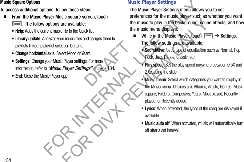 134Music Square OptionsTo access additional options, follow these steps:䡲 From the Music Player Music square screen, touch . The follow options are available: •Help: Adds the current music file to the Quick list. • Library update: Analyzes your music files and assigns them to playlists linked to playlist selection buttons. • Change horizontal axis: Select Mood or Years. • Settings: Change your Music Player settings. For more information, refer to “Music Player Settings” on page 134. •End: Close the Music Player app. Music Player SettingsThe Music Player Settings menu allows you to set preferences for the music player such as whether you want the music to play in the background, sound effects, and how the music menu displays.䡲 While in the Music Player, touch ➔ Settings. The follow settings are available: •SoundAlive: Set a type of equalization such as Normal, Pop, Rock, Jazz, Dance, Classic, etc.•Play speed: Set the play speed anywhere between 0.5X and 2.0X using the slider.• Music menu: Select which categories you want to display in the Music menu. Choices are: Albums, Artists, Genres, Music square, Folders, Composers, Years, Most played, Recently played, or Recently added. •Lyrics: When activated, the lyrics of the song are displayed if available.• Music auto off: When activated, music will automatically turn off after a set interval.DRAFT FOR INTERNAL USE ONLY FOR DIVX REVIEW ONLY
