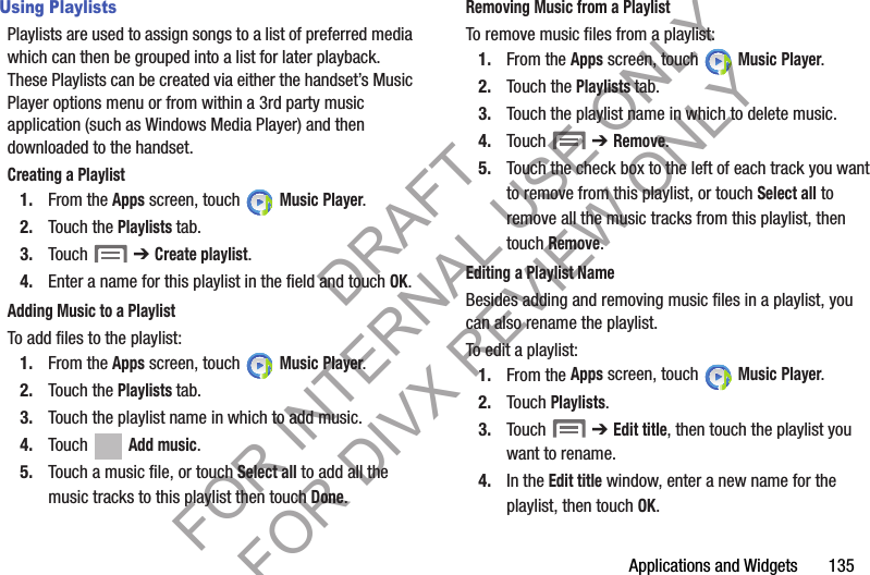 Applications and Widgets       135Using PlaylistsPlaylists are used to assign songs to a list of preferred media which can then be grouped into a list for later playback. These Playlists can be created via either the handset’s Music Player options menu or from within a 3rd party music application (such as Windows Media Player) and then downloaded to the handset.Creating a Playlist1. From the Apps screen, touch   Music Player.2. Touch the Playlists tab.3. Touch  ➔ Create playlist.4. Enter a name for this playlist in the field and touch OK.Adding Music to a PlaylistTo add files to the playlist:1. From the Apps screen, touch   Music Player.2. Touch the Playlists tab.3. Touch the playlist name in which to add music.4. Touch   Add music.5. Touch a music file, or touch Select all to add all the music tracks to this playlist then touch Done.Removing Music from a PlaylistTo remove music files from a playlist:1. From the Apps screen, touch   Music Player.2. Touch the Playlists tab.3. Touch the playlist name in which to delete music.4. Touch  ➔ Remove.5. Touch the check box to the left of each track you want to remove from this playlist, or touch Select all to remove all the music tracks from this playlist, then touch Remove.Editing a Playlist NameBesides adding and removing music files in a playlist, you can also rename the playlist.To edit a playlist:1. From the Apps screen, touch   Music Player.2. Touch Playlists. 3. Touch  ➔ Edit title, then touch the playlist you want to rename. 4. In the Edit title window, enter a new name for the playlist, then touch OK.DRAFT FOR INTERNAL USE ONLY FOR DIVX REVIEW ONLY