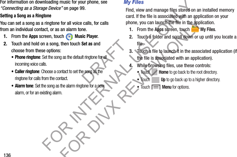 136For information on downloading music for your phone, see “Connecting as a Storage Device” on page 99.Setting a Song as a RingtoneYou can set a song as a ringtone for all voice calls, for calls from an individual contact, or as an alarm tone.1. From the Apps screen, touch   Music Player.2. Touch and hold on a song, then touch Set as and choose from these options:• Phone ringtone: Set the song as the default ringtone for all incoming voice calls.• Caller ringtone: Choose a contact to set the song as the ringtone for calls from the contact.•Alarm tone: Set the song as the alarm ringtone for a new alarm, or for an existing alarm. My FilesFind, view and manage files stored on an installed memory card. If the file is associated with an application on your phone, you can launch the file in the application.1. From the Apps screen, touch   My Files.2. Touch a folder and scroll down or up until you locate a file.3. Touch a file to launch it in the associated application (if the file is associated with an application).4. While browsing files, use these controls:•Touch  Home to go back to the root directory.•Touch  Up to go back up to a higher directory.•Touch  Menu for options. DRAFT FOR INTERNAL USE ONLY FOR DIVX REVIEW ONLY
