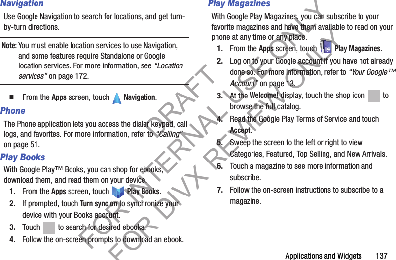 Applications and Widgets       137NavigationUse Google Navigation to search for locations, and get turn-by-turn directions. Note:You must enable location services to use Navigation, and some features require Standalone or Google location services. For more information, see “Location services” on page 172.䡲  From the Apps screen, touch   Navigation. PhoneThe Phone application lets you access the dialer keypad, call logs, and favorites. For more information, refer to “Calling” on page 51. Play BooksWith Google Play™ Books, you can shop for ebooks, download them, and read them on your device. 1. From the Apps screen, touch   Play Books.2. If prompted, touch Turn sync on to synchronize your device with your Books account. 3. Touch   to search for desired ebooks.4. Follow the on-screen prompts to download an ebook.Play MagazinesWith Google Play Magazines, you can subscribe to your favorite magazines and have them available to read on your phone at any time or any place.1. From the Apps screen, touch   Play Magazines.2. Log on to your Google account if you have not already done so. For more information, refer to “Your Google™ Account” on page 13. 3. At the Welcome! display, touch the shop icon   to browse the full catalog. 4. Read the Google Play Terms of Service and touch Accept.5. Sweep the screen to the left or right to view Categories, Featured, Top Selling, and New Arrivals.6. Touch a magazine to see more information and subscribe.7. Follow the on-screen instructions to subscribe to a magazine.DRAFT FOR INTERNAL USE ONLY FOR DIVX REVIEW ONLY