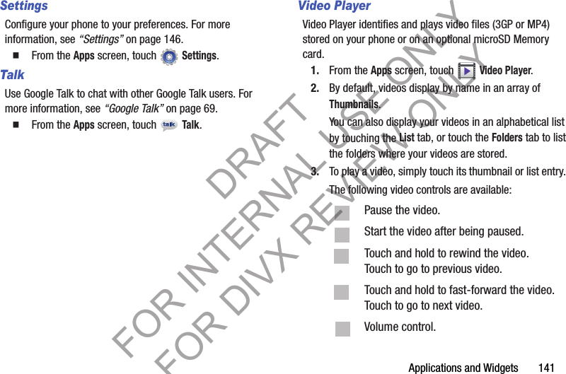 Applications and Widgets 141SettingsConfigure your phone to your preferences. For more information, see “Settings” on page 146.䡲 From the Apps screen, touch Settings. TalkUse Google Talk to chat with other Google Talk users. For more information, see “Google Talk” on page 69. 䡲 From the Apps screen, touch Talk.Video PlayerVideo Player identifies and plays video files (3GP or MP4) stored on your phone or on an optional microSD Memory card. 1. From the Apps screen, touch Video Player.2. By default, videos display by name in an array of Thumbnails. You can also display your videos in an alphabetical list by touching the List tab, or touch the Folders tab to list the folders where your videos are stored. 3. To play a video, simply touch its thumbnail or list entry. The following video controls are available: Pause the video. Start the video after being paused. Touch and hold to rewind the video. Touch to go to previous video. Touch and hold to fast-forward the video. Touch to go to next video. Volume control. DRAFT FOR INTERNAL USE ONLY FOR DIVX REVIEW ONLY