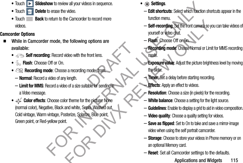 Applications and Widgets 115•Touch Slideshow to review all your videos in sequence. •Touch Delete to erase the video. •Touch Back to return to the Camcorder to record more videos.Camcorder Options䡲 While in Camcorder mode, the following options are available:• Self recording: Record video with the front lens.• Flash: Choose Off or On.• Recording mode: Choose a recording mode, from:–Normal: Record a video of any length.–Limit for MMS: Record a video of a size suitable for sending in a Video message.• Color effects: Choose color theme for the picture: None (normal color), Negative, Black and white, Sepia, Washed out, Cold vintage, Warm vintage, Posterize, Solarize, Blue point, Green point, or Red-yellow point. • Settings. –Edit shortcuts: Select which function shortcuts appear in the function menu. –Self-recording: Set the front camera so you can take videos of yourself or video chat. –Flash: Choose Off or On. –Recording mode: Choose Normal or Limit for MMS recording mode. –Exposure value: Adjust the picture brightness level by moving the slider. –Timer: Set a delay before starting recording. –Effects: Apply an effect to videos.–Resolution: Choose a size (in pixels) for the recording.–White balance: Choose a setting for the light source.–Guidelines: Enable to display a grid to aid in video composition. –Video quality: Choose a quality setting for videos.–Save as flipped: Set to On to take and save a mirror-image video when using the self portrait camcorder. –Storage: Choose to store your videos in Phone memory or on an optional Memory card. –Reset: Set all Camcorder settings to the defaults. DRAFT FOR INTERNAL USE ONLY FOR DIVX REVIEW ONLY