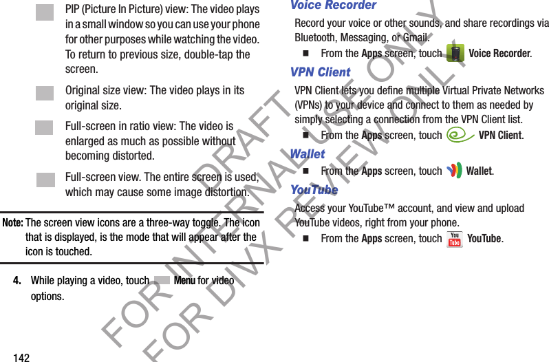 142Note:The screen view icons are a three-way toggle. The icon that is displayed, is the mode that will appear after the icon is touched. 4. While playing a video, touch  Menu for video options. Voice RecorderRecord your voice or other sounds, and share recordings via Bluetooth, Messaging, or Gmail.䡲  From the Apps screen, touch   Voice Recorder.VPN ClientVPN Client lets you define multiple Virtual Private Networks (VPNs) to your device and connect to them as needed by simply selecting a connection from the VPN Client list. 䡲  From the Apps screen, touch   VPN Client.Wallet䡲  From the Apps screen, touch   Wallet.YouTubeAccess your YouTube™ account, and view and upload YouTube videos, right from your phone. 䡲  From the Apps screen, touch   YouTube.PIP (Picture In Picture) view: The video plays in a small window so you can use your phone for other purposes while watching the video. To return to previous size, double-tap the screen. Original size view: The video plays in its original size. Full-screen in ratio view: The video is enlarged as much as possible without becoming distorted. Full-screen view. The entire screen is used, which may cause some image distortion. DRAFT FOR INTERNAL USE ONLY FOR DIVX REVIEW ONLY