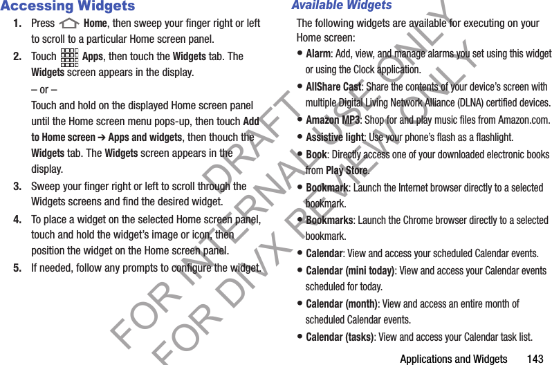 Applications and Widgets       143Accessing Widgets1. Press  Home, then sweep your finger right or left to scroll to a particular Home screen panel. 2. Touch Apps, then touch the Widgets tab. The Widgets screen appears in the display. – or –Touch and hold on the displayed Home screen panel until the Home screen menu pops-up, then touch Add to Home screen ➔ Apps and widgets, then thouch the Widgets tab. The Widgets screen appears in the display. 3. Sweep your finger right or left to scroll through the Widgets screens and find the desired widget. 4. To place a widget on the selected Home screen panel, touch and hold the widget’s image or icon, then position the widget on the Home screen panel. 5. If needed, follow any prompts to configure the widget. Available WidgetsThe following widgets are available for executing on your Home screen: • Alarm: Add, view, and manage alarms you set using this widget or using the Clock application. • AllShare Cast: Share the contents of your device’s screen with multiple Digital Living Network Alliance (DLNA) certified devices. • Amazon MP3: Shop for and play music files from Amazon.com. • Assistive light: Use your phone’s flash as a flashlight. • Book: Directly access one of your downloaded electronic books from Play Store. • Bookmark: Launch the Internet browser directly to a selected bookmark. • Bookmarks: Launch the Chrome browser directly to a selected bookmark. • Calendar: View and access your scheduled Calendar events. • Calendar (mini today): View and access your Calendar events scheduled for today. • Calendar (month): View and access an entire month of scheduled Calendar events. • Calendar (tasks): View and access your Calendar task list. DRAFT FOR INTERNAL USE ONLY FOR DIVX REVIEW ONLY
