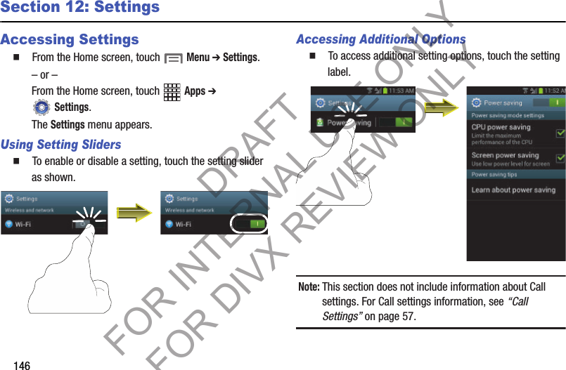 146Section 12: SettingsAccessing Settings䡲  From the Home screen, touch  Menu ➔ Settings.– or –From the Home screen, touch   Apps ➔  Settings. The Settings menu appears. Using Setting Sliders䡲  To enable or disable a setting, touch the setting slider as shown. Accessing Additional Options䡲  To access additional setting options, touch the setting label. Note:This section does not include information about Call settings. For Call settings information, see “Call Settings” on page 57. DRAFT FOR INTERNAL USE ONLY FOR DIVX REVIEW ONLY