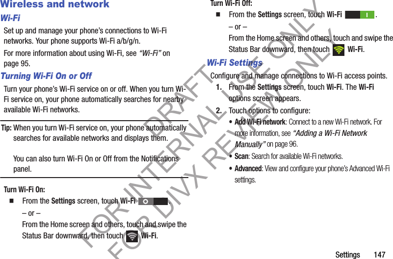 Settings       147Wireless and networkWi-FiSet up and manage your phone’s connections to Wi-Fi networks. Your phone supports Wi-Fi a/b/g/n.For more information about using Wi-Fi, see “Wi-Fi” on page 95. Turning Wi-Fi On or OffTurn your phone’s Wi-Fi service on or off. When you turn Wi-Fi service on, your phone automatically searches for nearby available Wi-Fi networks.Tip:When you turn Wi-Fi service on, your phone automatically searches for available networks and displays them.You can also turn Wi-Fi On or Off from the Notifications panel.Turn Wi-Fi On: 䡲  From the Settings screen, touch Wi-Fi . – or –From the Home screen and others, touch and swipe the Status Bar downward, then touch   Wi-Fi. Turn Wi-Fi Off: 䡲  From the Settings screen, touch Wi-Fi . – or –From the Home screen and others, touch and swipe the Status Bar downward, then touch   Wi-Fi. Wi-Fi SettingsConfigure and manage connections to Wi-Fi access points. 1. From the Settings screen, touch Wi-Fi. The Wi-Fi options screen appears. 2. Touch options to configure: • Add Wi-Fi network: Connect to a new Wi-Fi network. For more information, see “Adding a Wi-Fi Network Manually” on page 96. •Scan: Search for available Wi-Fi networks. • Advanced: View and configure your phone’s Advanced Wi-Fi settings. DRAFT FOR INTERNAL USE ONLY FOR DIVX REVIEW ONLY