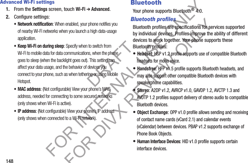 148Advanced Wi-Fi settings1. From the Settings screen, touch Wi-Fi ➔ Advanced.2. Configure settings:• Network notification: When enabled, your phone notifies you of nearby Wi-Fi networks when you launch a high data-usage application. • Keep Wi-Fi on during sleep: Specify when to switch from Wi-Fi to mobile data for data communications, when the phone goes to sleep (when the backlight goes out). This setting can affect your data usage, and the behavior of devices you connect to your phone, such as when tethering or using Mobile Hotspot. •MAC address: (Not configurable) View your phone’s MAC address, needed for connecting to some secured networks (only shows when Wi-Fi is active). •IP address: (Not configurable) View your phone’s IP address (only shows when connected to a Wi-Fi network). BluetoothYour phone supports Bluetooth® 4.0.Bluetooth profilesBluetooth profiles are specifications for services supported by individual devices. Profiles improve the ability of different devices to work together. Your phone supports these Bluetooth profiles:• Headset: HSP v1.2 profile supports use of compatible Bluetooth headsets for mono voice.• Handsfree: HFP v1.5 profile supports Bluetooth headsets, and may also support other compatible Bluetooth devices with speakerphone capabilities.• Stereo: A2DP v1.2, AVRCP v1.0, GAVDP 1.2, AVCTP 1.3 and AVDTP 1.2 profiles support delivery of stereo audio to compatible Bluetooth devices.• Object Exchange: OPP v1.0 profile allows sending and receiving of contact name cards (vCard 2.1) and calendar events (vCalendar) between devices. PBAP v1.2 supports exchange of Phone Book Objects.• Human Interface Devices: HID v1.0 profile supports certain interface devices.DRAFT FOR INTERNAL USE ONLY FOR DIVX REVIEW ONLY