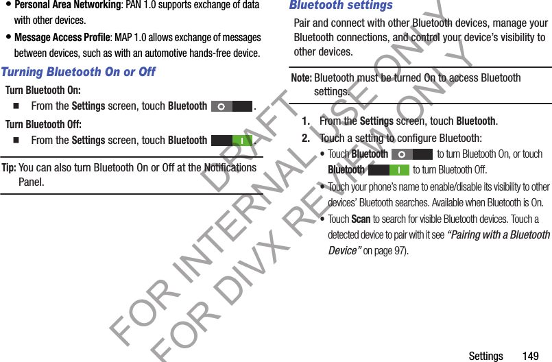 Settings       149• Personal Area Networking: PAN 1.0 supports exchange of data with other devices.• Message Access Profile: MAP 1.0 allows exchange of messages between devices, such as with an automotive hands-free device.Turning Bluetooth On or OffTurn Bluetooth On: 䡲  From the Settings screen, touch Bluetooth . Turn Bluetooth Off: 䡲  From the Settings screen, touch Bluetooth . Tip:You can also turn Bluetooth On or Off at the Notifications Panel. Bluetooth settingsPair and connect with other Bluetooth devices, manage your Bluetooth connections, and control your device’s visibility to other devices.Note:Bluetooth must be turned On to access Bluetooth settings. 1. From the Settings screen, touch Bluetooth.2. Touch a setting to configure Bluetooth: •Touch Bluetooth  to turn Bluetooth On, or touch Bluetooth   to turn Bluetooth Off.•Touch your phone’s name to enable/disable its visibility to other devices’ Bluetooth searches. Available when Bluetooth is On. •Touch Scan to search for visible Bluetooth devices. Touch a detected device to pair with it see “Pairing with a Bluetooth Device” on page 97). DRAFT FOR INTERNAL USE ONLY FOR DIVX REVIEW ONLY