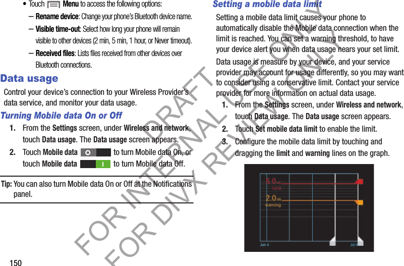150•Touch  Menu to access the following options: –Rename device: Change your phone’s Bluetooth device name. –Visible time-out: Select how long your phone will remain visible to other devices (2 min, 5 min, 1 hour, or Never timeout). –Received files: Lists files received from other devices over Bluetooth connections. Data usageControl your device’s connection to your Wireless Provider’s data service, and monitor your data usage. Turning Mobile data On or Off1. From the Settings screen, under Wireless and network, touch Data usage. The Data usage screen appears. 2. Touch Mobile data   to turn Mobile data On, or touch Mobile data   to turn Mobile data Off. Tip:You can also turn Mobile data On or Off at the Notifications panel.Setting a mobile data limitSetting a mobile data limit causes your phone to automatically disable the Mobile data connection when the limit is reached. You can set a warning threshold, to have your device alert you when data usage nears your set limit.Data usage is measure by your device, and your service provider may account for usage differently, so you may want to consider using a conservative limit. Contact your service provider for more information on actual data usage.1. From the Settings screen, under Wireless and network, touch Data usage. The Data usage screen appears. 2. Touch Set mobile data limit to enable the limit. 3. Configure the mobile data limit by touching and dragging the limit and warning lines on the graph. DRAFT FOR INTERNAL USE ONLY FOR DIVX REVIEW ONLY