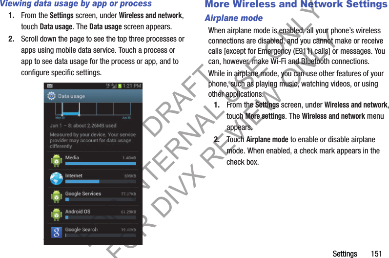 Settings       151Viewing data usage by app or process1. From the Settings screen, under Wireless and network, touch Data usage. The Data usage screen appears. 2. Scroll down the page to see the top three processes or apps using mobile data service. Touch a process or app to see data usage for the process or app, and to configure specific settings. More Wireless and Network SettingsAirplane modeWhen airplane mode is enabled, all your phone’s wireless connections are disabled, and you cannot make or receive calls [except for Emergency (E911) calls] or messages. You can, however, make Wi-Fi and Bluetooth connections. While in airplane mode, you can use other features of your phone, such as playing music, watching videos, or using other applications. 1. From the Settings screen, under Wireless and network, touch More settings. The Wireless and network menu appears. 2. Touch Airplane mode to enable or disable airplane mode. When enabled, a check mark appears in the check box.DRAFT FOR INTERNAL USE ONLY FOR DIVX REVIEW ONLY
