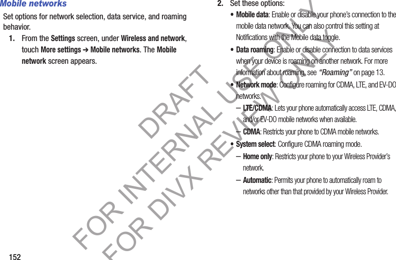 152Mobile networksSet options for network selection, data service, and roaming behavior.1. From the Settings screen, under Wireless and network, touch More settings ➔ Mobile networks. The Mobile network screen appears. 2. Set these options:•Mobile data: Enable or disable your phone’s connection to the mobile data network. You can also control this setting at Notifications with the Mobile data toggle. • Data roaming: Enable or disable connection to data services when your device is roaming on another network. For more information about roaming, see “Roaming” on page 13. •Network mode: Configure roaming for CDMA, LTE, and EV-DO networks.–LTE/CDMA: Lets your phone automatically access LTE, CDMA, and/or EV-DO mobile networks when available. –CDMA: Restricts your phone to CDMA mobile networks. • System select: Configure CDMA roaming mode. –Home only: Restricts your phone to your Wireless Provider’s network. –Automatic: Permits your phone to automatically roam to networks other than that provided by your Wireless Provider. DRAFT FOR INTERNAL USE ONLY FOR DIVX REVIEW ONLY