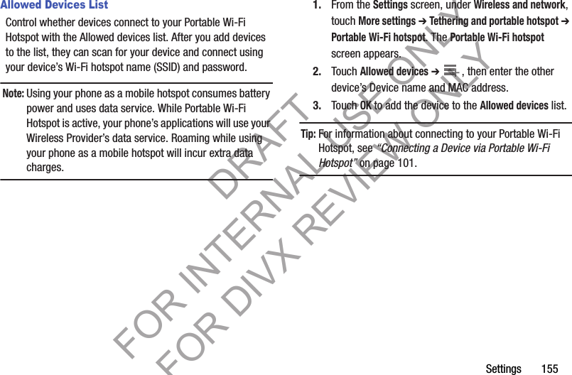 Settings       155Allowed Devices ListControl whether devices connect to your Portable Wi-Fi Hotspot with the Allowed devices list. After you add devices to the list, they can scan for your device and connect using your device’s Wi-Fi hotspot name (SSID) and password. Note:Using your phone as a mobile hotspot consumes battery power and uses data service. While Portable Wi-Fi Hotspot is active, your phone’s applications will use your Wireless Provider’s data service. Roaming while using your phone as a mobile hotspot will incur extra data charges.1. From the Settings screen, under Wireless and network, touch More settings ➔ Tethering and portable hotspot ➔ Portable Wi-Fi hotspot. The Portable Wi-Fi hotspot screen appears.2. Touch Allowed devices ➔ , then enter the other device’s Device name and MAC address.3. Touch OK to add the device to the Allowed devices list.Tip:For information about connecting to your Portable Wi-Fi Hotspot, see “Connecting a Device via Portable Wi-Fi Hotspot” on page 101.++DRAFT FOR INTERNAL USE ONLY FOR DIVX REVIEW ONLY