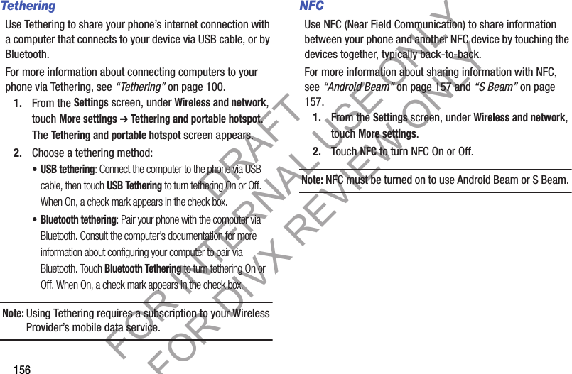 156TetheringUse Tethering to share your phone’s internet connection with a computer that connects to your device via USB cable, or by Bluetooth.For more information about connecting computers to your phone via Tethering, see “Tethering” on page 100.1. From the Settings screen, under Wireless and network, touch More settings ➔ Tethering and portable hotspot. The Tethering and portable hotspot screen appears. 2. Choose a tethering method:• USB tethering: Connect the computer to the phone via USB cable, then touch USB Tethering to turn tethering On or Off. When On, a check mark appears in the check box.• Bluetooth tethering: Pair your phone with the computer via Bluetooth. Consult the computer’s documentation for more information about configuring your computer to pair via Bluetooth. Touch Bluetooth Tethering to turn tethering On or Off. When On, a check mark appears in the check box.Note:Using Tethering requires a subscription to your Wireless Provider’s mobile data service. NFCUse NFC (Near Field Communication) to share information between your phone and another NFC device by touching the devices together, typically back-to-back.For more information about sharing information with NFC, see “Android Beam” on page 157 and “S Beam” on page 157. 1. From the Settings screen, under Wireless and network, touch More settings. 2. Touch NFC to turn NFC On or Off. Note:NFC must be turned on to use Android Beam or S Beam. DRAFT FOR INTERNAL USE ONLY FOR DIVX REVIEW ONLY