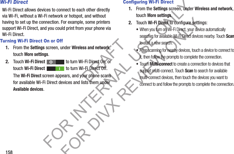 158Wi-Fi DirectWi-Fi Direct allows devices to connect to each other directly via Wi-Fi, without a Wi-Fi network or hotspot, and without having to set up the connection. For example, some printers support Wi-Fi Direct, and you could print from your phone via Wi-Fi Direct.Turning Wi-Fi Direct On or Off1. From the Settings screen, under Wireless and network, touch More settings. 2. Touch Wi-Fi Direct   to turn Wi-Fi Direct On, or touch Wi-Fi Direct   to turn Wi-Fi Direct Off. The Wi-Fi Direct screen appears, and your phone scans for available Wi-Fi Direct devices and lists them under Available devices. Configuring Wi-Fi Direct1. From the Settings screen, under Wireless and network, touch More settings. 2. Touch Wi-Fi Direct to configure settings: •When you turn on Wi-Fi Direct, your device automatically searches for available Wi-Fi Direct devices nearby. Touch Scan to start a new search. •After scanning for nearby devices, touch a device to connect to it, then follow the prompts to complete the connection. •Touch Multi-connect to create a connection to devices that support multi-connect. Touch Scan to search for available multi-connect devices, then touch the devices you want to connect to and follow the prompts to complete the connection. DRAFT FOR INTERNAL USE ONLY FOR DIVX REVIEW ONLY