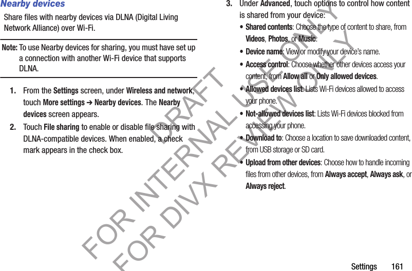 Settings       161Nearby devicesShare files with nearby devices via DLNA (Digital Living Network Alliance) over Wi-Fi.Note:To use Nearby devices for sharing, you must have set up a connection with another Wi-Fi device that supports DLNA.1. From the Settings screen, under Wireless and network, touch More settings ➔ Nearby devices. The Nearby devices screen appears. 2. Touch File sharing to enable or disable file sharing with DLNA-compatible devices. When enabled, a check mark appears in the check box.3. Under Advanced, touch options to control how content is shared from your device:• Shared contents: Choose the type of content to share, from Videos, Photos, or Music.•Device name: View or modify your device’s name.• Access control: Choose whether other devices access your content, from Allow all or Only allowed devices.• Allowed devices list: Lists Wi-Fi devices allowed to access your phone. • Not-allowed devices list: Lists Wi-Fi devices blocked from accessing your phone. • Download to: Choose a location to save downloaded content, from USB storage or SD card.• Upload from other devices: Choose how to handle incoming files from other devices, from Always accept, Always ask, or Always reject.DRAFT FOR INTERNAL USE ONLY FOR DIVX REVIEW ONLY