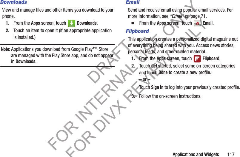 Applications and Widgets       117DownloadsView and manage files and other items you download to your phone. 1. From the Apps screen, touch   Downloads. 2. Touch an item to open it (if an appropriate application is installed.) Note:Applications you download from Google Play™ Store are managed with the Play Store app, and do not appear in Downloads. EmailSend and receive email using popular email services. For more information, see “Email” on page 71.䡲  From the Apps screen, touch   Email. FlipboardThis application creates a personalized digital magazine out of everything being shared with you. Access news stories, personal feeds, and other related material. 1. From the Apps screen, touch   Flipboard. 2. Touch Get started, select some on-screen categories and touch Done to create a new profile. – or –Touch Sign In to log into your previously created profile.3. Follow the on-screen instructions. DRAFT FOR INTERNAL USE ONLY FOR DIVX REVIEW ONLY