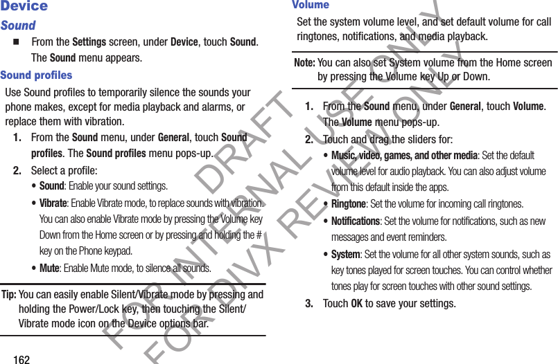 162DeviceSound䡲 From the Settings screen, under Device, touch Sound. The Sound menu appears. Sound profilesUse Sound profiles to temporarily silence the sounds your phone makes, except for media playback and alarms, or replace them with vibration.1. From the Sound menu, under General, touch Sound profiles. The Sound profiles menu pops-up. 2. Select a profile: •Sound: Enable your sound settings. •Vibrate: Enable Vibrate mode, to replace sounds with vibration. You can also enable Vibrate mode by pressing the Volume key Down from the Home screen or by pressing and holding the # key on the Phone keypad. •Mute: Enable Mute mode, to silence all sounds. Tip:You can easily enable Silent/Vibrate mode by pressing and holding the Power/Lock key, then touching the Silent/Vibrate mode icon on the Device options bar. VolumeSet the system volume level, and set default volume for call ringtones, notifications, and media playback.Note:You can also set System volume from the Home screen by pressing the Volume key Up or Down. 1. From the Sound menu, under General, touch Volume. The Volume menu pops-up. 2. Touch and drag the sliders for:• Music, video, games, and other media: Set the default volume level for audio playback. You can also adjust volume from this default inside the apps.•Ringtone: Set the volume for incoming call ringtones.• Notifications: Set the volume for notifications, such as new messages and event reminders.• System: Set the volume for all other system sounds, such as key tones played for screen touches. You can control whether tones play for screen touches with other sound settings.3. Touch OK to save your settings.DRAFT FOR INTERNAL USE ONLY FOR DIVX REVIEW ONLY