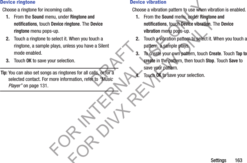 Settings 163Device ringtoneChoose a ringtone for incoming calls.1. From the Sound menu, under Ringtone and notifications, touch Device ringtone. The Device ringtone menu pops-up. 2. Touch a ringtone to select it. When you touch a ringtone, a sample plays, unless you have a Silent mode enabled. 3. Touch OK to save your selection. Tip:You can also set songs as ringtones for all calls, or for a selected contact. For more information, refer to “Music Player” on page 131. Device vibrationChoose a vibration pattern to use when vibration is enabled.1. From the Sound menu, under Ringtone and notifications, touch Device vibration. The Device vibration menu pops-up. 2. Touch a vibration pattern to select it. When you touch a pattern, a sample plays. 3. To create your own pattern, touch Create. Touch Tap to create in the pattern, then touch Stop. Touch Save to save your pattern.4. Touch OK to save your selection. DRAFT FOR INTERNAL USE ONLY FOR DIVX REVIEW ONLY
