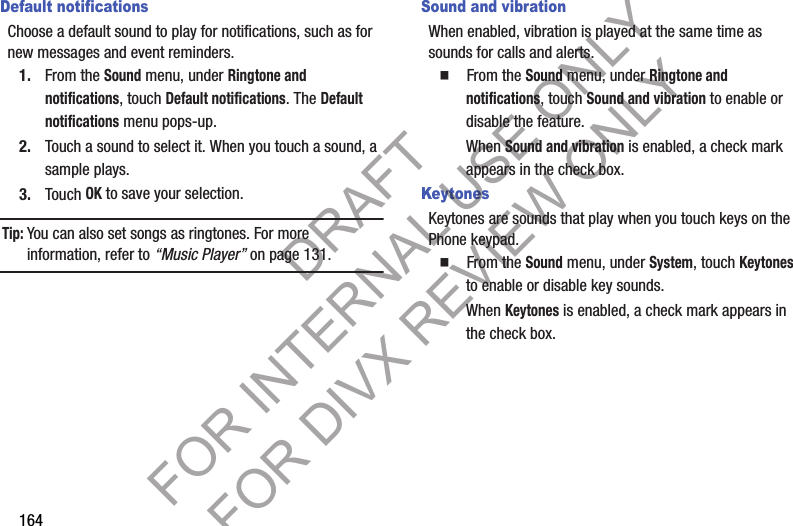 164Default notificationsChoose a default sound to play for notifications, such as for new messages and event reminders.1. From the Sound menu, under Ringtone and notifications, touch Default notifications. The Default notifications menu pops-up. 2. Touch a sound to select it. When you touch a sound, a sample plays. 3. Touch OK to save your selection. Tip:You can also set songs as ringtones. For more information, refer to “Music Player” on page 131. Sound and vibrationWhen enabled, vibration is played at the same time as sounds for calls and alerts.䡲  From the Sound menu, under Ringtone and notifications, touch Sound and vibration to enable or disable the feature. When Sound and vibration is enabled, a check mark appears in the check box. KeytonesKeytones are sounds that play when you touch keys on the Phone keypad.䡲  From the Sound menu, under System, touch Keytones to enable or disable key sounds.When Keytones is enabled, a check mark appears in the check box. DRAFT FOR INTERNAL USE ONLY FOR DIVX REVIEW ONLY