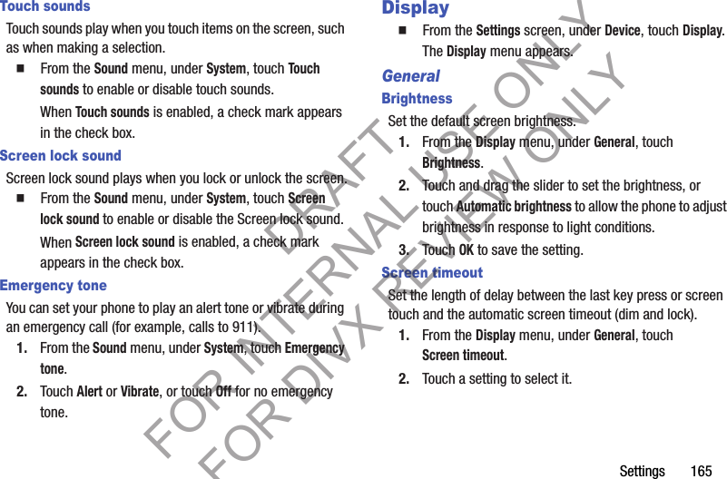 Settings 165Touch soundsTouch sounds play when you touch items on the screen, such as when making a selection.䡲 From the Sound menu, under System, touch Touch sounds to enable or disable touch sounds.When Touch sounds is enabled, a check mark appears in the check box. Screen lock soundScreen lock sound plays when you lock or unlock the screen.䡲 From the Sound menu, under System, touch Screen lock sound to enable or disable the Screen lock sound.When Screen lock sound is enabled, a check mark appears in the check box. Emergency toneYou can set your phone to play an alert tone or vibrate during an emergency call (for example, calls to 911).1. From the Sound menu, under System, touch Emergency tone.2. Touch Alert or Vibrate, or touch Off for no emergency tone.Display䡲 From the Settings screen, under Device, touch Display. The Display menu appears. GeneralBrightnessSet the default screen brightness.1. From the Display menu, under General, touch Brightness.2. Touch and drag the slider to set the brightness, or touch Automatic brightness to allow the phone to adjust brightness in response to light conditions.3. Touch OK to save the setting.Screen timeoutSet the length of delay between the last key press or screen touch and the automatic screen timeout (dim and lock).1. From the Display menu, under General, touch Screen timeout.2. Touch a setting to select it.DRAFT FOR INTERNAL USE ONLY FOR DIVX REVIEW ONLY