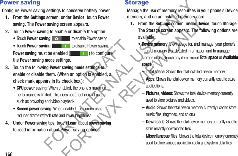 168Power savingConfigure Power saving settings to conserve battery power.1. From the Settings screen, under Device, touch Power saving. The Power saving screen appears. 2. Touch Power saving to enable or disable the option: •Touch Power saving to enable Power saving. •Touch Power saving to disable Power saving. Power saving must be enabled ( ) to configure the Power saving mode settings. 3. Touch the following Power saving mode settings to enable or disable them. (When an option is enabled, a check mark appears in its check box.): • CPU power saving: When enabled, the phone’s maximum performance is limited. This does not affect normal usage, such as browsing and video playback. • Screen power saving: When enabled, the screen uses reduced frame refresh rate and lower brightness. 4. Under Power saving tips, touch Learn about power saving to read information about Power saving options. StorageManage the use of memory resources in your phone’s Device memory, and on an installed memory card.1. From the Settings screen, under Device, touch Storage. The Storage screen appears. The following options are available: • Device memory: View usage for, and manage, your phone’s internal memory (For detailed information and to manage storage in use, touch any item except Total space or Available space.): –Total space: Shows the total installed device memory. –Apps: Shows the total device memory currently used to store applications. –Pictures, videos: Shows the total device memory currently used to store pictures and videos. –Audio: Shows the total device memory currently used to store music files, ringtones, and so on.) –Downloads: Shows the total device memory currently used to store recently downloaded files. –Miscellaneous files: Shows the total device memory currently used to store various application data and system data files. DRAFT FOR INTERNAL USE ONLY FOR DIVX REVIEW ONLY