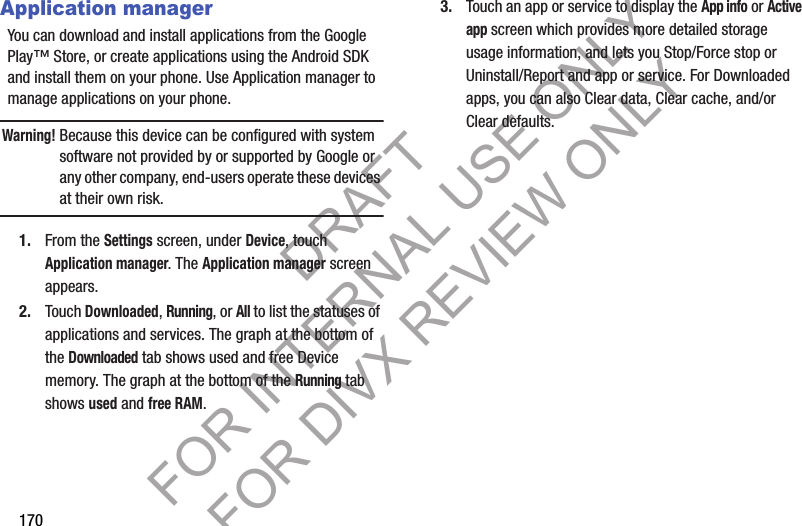 170Application managerYou can download and install applications from the Google Play™ Store, or create applications using the Android SDK and install them on your phone. Use Application manager to manage applications on your phone.Warning!Because this device can be configured with system software not provided by or supported by Google or any other company, end-users operate these devices at their own risk. 1. From the Settings screen, under Device, touch Application manager. The Application manager screen appears. 2. Touch Downloaded, Running, or All to list the statuses of applications and services. The graph at the bottom of the Downloaded tab shows used and free Device memory. The graph at the bottom of the Running tab shows used and free RAM. 3. Touch an app or service to display the App info or Active app screen which provides more detailed storage usage information, and lets you Stop/Force stop or Uninstall/Report and app or service. For Downloaded apps, you can also Clear data, Clear cache, and/or Clear defaults. DRAFT FOR INTERNAL USE ONLY FOR DIVX REVIEW ONLY
