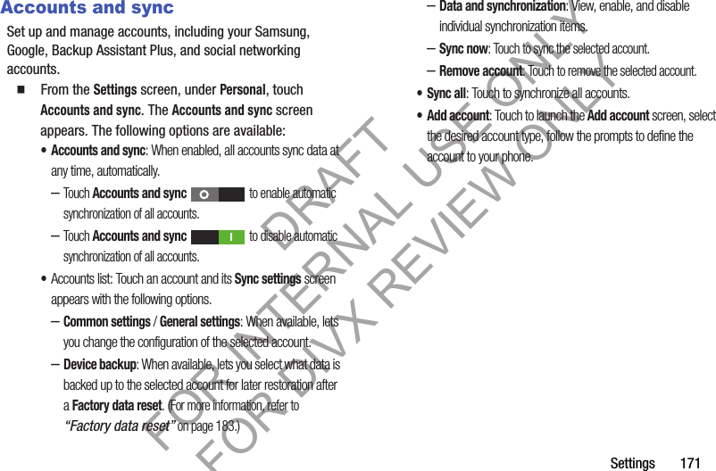 Settings 171Accounts and syncSet up and manage accounts, including your Samsung, Google, Backup Assistant Plus, and social networking accounts. 䡲 From the Settings screen, under Personal, touch Accounts and sync. The Accounts and sync screen appears. The following options are available: • Accounts and sync: When enabled, all accounts sync data at any time, automatically. –Touch Accounts and sync to enable automatic synchronization of all accounts. –Touch Accounts and sync to disable automatic synchronization of all accounts. •Accounts list: Touch an account and its Sync settings screen appears with the following options. –Common settings / General settings: When available, lets you change the configuration of the selected account. –Device backup: When available, lets you select what data is backed up to the selected account for later restoration after a Factory data reset. (For more information, refer to “Factory data reset” on page 183.) –Data and synchronization: View, enable, and disable individual synchronization items. –Sync now: Touch to sync the selected account. –Remove account: Touch to remove the selected account. •Sync all: Touch to synchronize all accounts. • Add account: Touch to launch the Add account screen, select the desired account type, follow the prompts to define the account to your phone. DRAFT FOR INTERNAL USE ONLY FOR DIVX REVIEW ONLY