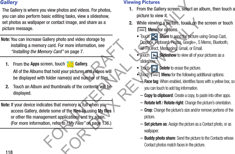 118GalleryThe Gallery is where you view photos and videos. For photos, you can also perform basic editing tasks, view a slideshow, set photos as wallpaper or contact image, and share as a picture message. Note:You can increase Gallery photo and video storage by installing a memory card. For more information, see “Installing the Memory Card” on page 7. 1. From the Apps screen, touch   Gallery. All of the Albums that hold your pictures and videos will be displayed with folder name(s) and number of files. 2. Touch an Album and thumbnails of the contents will be displayed. Note: If your device indicates that memory is full when you access Gallery, delete some of the files by using My files or other file management applications and try again. (For more information, refer to “My Files” on page 136.) Viewing Pictures1. From the Gallery screen, select an album, then touch a picture to view it.2. While viewing a picture, touch on the screen or touch Menu for options. •Touch  Share to send the picture using Group Cast, Dropbox, Flipboard, Picasa, Google+, S Memo, Bluetooth, Wi-Fi Direct, Messaging, Gmail, or Email. •Touch  Slideshow to view all of your pictures as a slideshow. •Touch  Delete to erase the picture. •Touch Menu for the following additional options: –Face tag: When enabled, identifies faces with a yellow box, so you can touch to add tag information.–Copy to clipboard: Create a copy, to paste into other apps.–Rotate left / Rotate right: Change the picture’s orientation.–Crop: Change the picture’s size and/or remove portions of the picture. –Set picture as: Assign the picture as a Contact photo, or as wallpaper.–Buddy photo share: Send the picture to the Contacts whose Contact photos match faces in the picture. DRAFT FOR INTERNAL USE ONLY FOR DIVX REVIEW ONLY