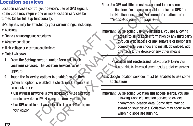172Location servicesLocation services control your device&apos;s use of GPS signals. Some apps may require one or more location services be turned On for full app functionality.GPS signals may be affected by your surroundings, including:• Buildings • Tunnels or underground structures • Weather conditions • High-voltage or electromagnetic fields • Tinted windows 1. From the Settings screen, under Personal, touch Locations services. The Location services screen appears. 2. Touch the following options to enable/disable them. (When an option is enabled, a check mark appears in its check box.): • Use wireless networks: allows applications to use data from mobile networks and Wi-Fi to help determine your location.• Use GPS satellites: allows applications to use GPS to pinpoint your location.Note: Use GPS satellites must be enabled to use some applications. You can also enable or disable GPS from the Notifications panel. For more information, refer to “Notification Panel” on page 26. Important!By selecting Use GPS satellites, you are allowing access to all location information by any third party through web access or any software or peripheral components you choose to install, download, add, or attach to the device or any other means. • Location and Google search: allows Google to use your location data for improved search results and other services. Note:Google location services must be enabled to use some applications.Important!By selecting Location and Google search, you are allowing Google’s location service to collect anonymous location data. Some data may be stored on your device. Collection may occur even when n o apps are running.DRAFT FOR INTERNAL USE ONLY FOR DIVX REVIEW ONLY