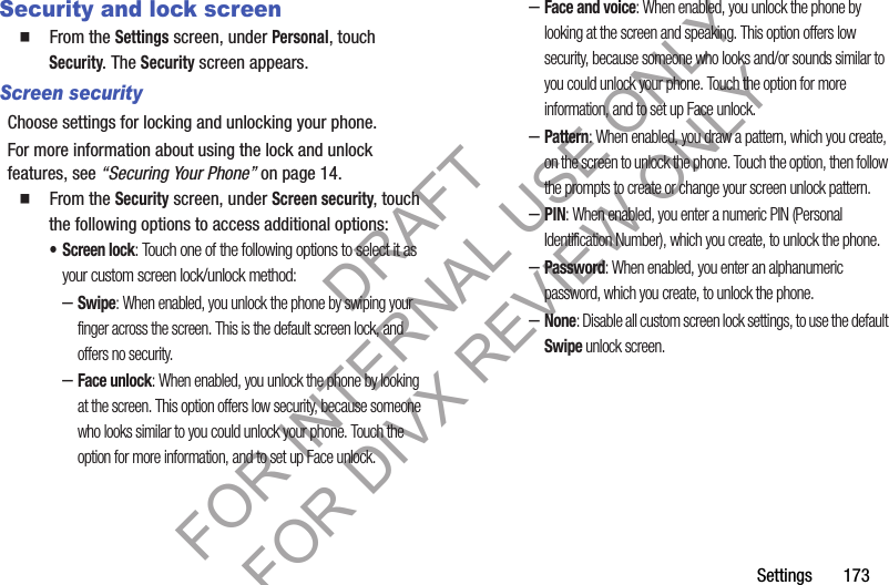 Settings       173Security and lock screen䡲  From the Settings screen, under Personal, touch Security. The Security screen appears. Screen securityChoose settings for locking and unlocking your phone. For more information about using the lock and unlock features, see “Securing Your Phone” on page 14.䡲  From the Security screen, under Screen security, touch the following options to access additional options: • Screen lock: Touch one of the following options to select it as your custom screen lock/unlock method: –Swipe: When enabled, you unlock the phone by swiping your finger across the screen. This is the default screen lock, and offers no security.–Face unlock: When enabled, you unlock the phone by looking at the screen. This option offers low security, because someone who looks similar to you could unlock your phone. Touch the option for more information, and to set up Face unlock.–Face and voice: When enabled, you unlock the phone by looking at the screen and speaking. This option offers low security, because someone who looks and/or sounds similar to you could unlock your phone. Touch the option for more information, and to set up Face unlock.–Pattern: When enabled, you draw a pattern, which you create, on the screen to unlock the phone. Touch the option, then follow the prompts to create or change your screen unlock pattern.–PIN: When enabled, you enter a numeric PIN (Personal Identification Number), which you create, to unlock the phone.–Password: When enabled, you enter an alphanumeric password, which you create, to unlock the phone.–None: Disable all custom screen lock settings, to use the default Swipe unlock screen. DRAFT FOR INTERNAL USE ONLY FOR DIVX REVIEW ONLY