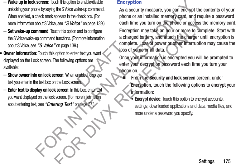 Settings 175–Wake up in lock screen: Touch this option to enable/disable unlocking your phone by saying the S Voice wake-up command. When enabled, a check mark appears in the check box. (For more information about S Voice, see “S Voice” on page 139.) –Set wake-up command: Touch this option and to configure the S Voice wake-up command functions. (For more information about S Voice, see “S Voice” on page 139.) • Owner information: Touch this option to enter text you want displayed on the Lock screen. The following options are available: –Show owner info on lock screen: When enabled, displays text you enter in the text box on the Lock screen. –Enter text to display on lock screen: In this box, enter text you want displayed on the lock screen. (For more information about entering text, see “Entering Text” on page 37.) EncryptionAs a security measure, you can encrypt the contents of your phone or an installed memory card, and require a password each time you turn on the phone or access the memory card.Encryption may take an hour or more to complete. Start with a charged battery, and attach the charger until encryption is complete. Loss of power or other interruption may cause the loss of some or all data.Once your information is encrypted you will be prompted to enter your decryption password each time you turn your phone on. 䡲 From the Security and lock screen screen, under Encryption, touch the following options to encrypt your information: • Encrypt device: Touch this option to encrypt accounts, settings, downloaded applications and data, media files, and more under a password you specify. DRAFT FOR INTERNAL USE ONLY FOR DIVX REVIEW ONLY