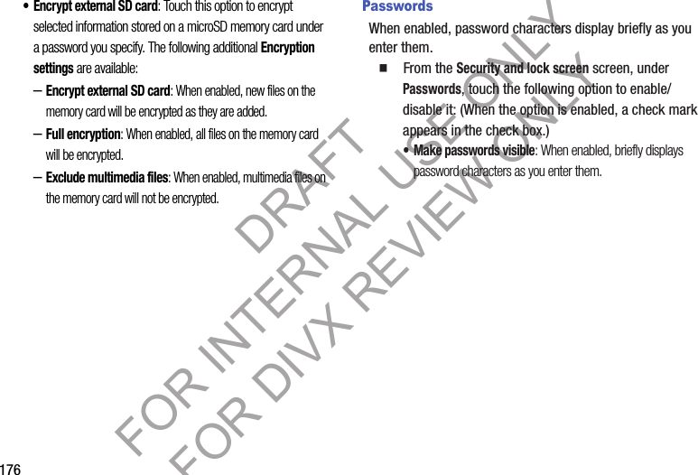 176•Encrypt external SD card: Touch this option to encrypt selected information stored on a microSD memory card under a password you specify. The following additional Encryption settings are available: –Encrypt external SD card: When enabled, new files on the memory card will be encrypted as they are added. –Full encryption: When enabled, all files on the memory card will be encrypted. –Exclude multimedia files: When enabled, multimedia files on the memory card will not be encrypted. PasswordsWhen enabled, password characters display briefly as you enter them. 䡲  From the Security and lock screen screen, under Passwords, touch the following option to enable/disable it: (When the option is enabled, a check mark appears in the check box.) • Make passwords visible: When enabled, briefly displays password characters as you enter them.DRAFT FOR INTERNAL USE ONLY FOR DIVX REVIEW ONLY