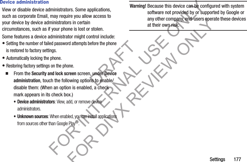 Settings 177Device administrationView or disable device administrators. Some applications, such as corporate Email, may require you allow access to your device by device administrators in certain circumstances, such as if your phone is lost or stolen.Some features a device administrator might control include: • Setting the number of failed password attempts before the phone is restored to factory settings. • Automatically locking the phone. • Restoring factory settings on the phone. 䡲 From the Security and lock screen screen, under Device administration, touch the following options to enable/disable them: (When an option is enabled, a check mark appears in its check box.) • Device administrators: View, add, or remove device administrators. • Unknown sources: When enabled, you can install applications from sources other than Google Play®. Warning!Because this device can be configured with system software not provided by or supported by Google or any other company, end-users operate these devices at their own risk. DRAFT FOR INTERNAL USE ONLY FOR DIVX REVIEW ONLY